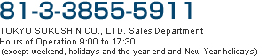 81-3-3855-5911  TOKYO SOKUSHIN CO.,  LTD. Sales Department Hours of Operation 9:00 to 17:30 (except weekend, holidays and the year-end and New Year holidays)